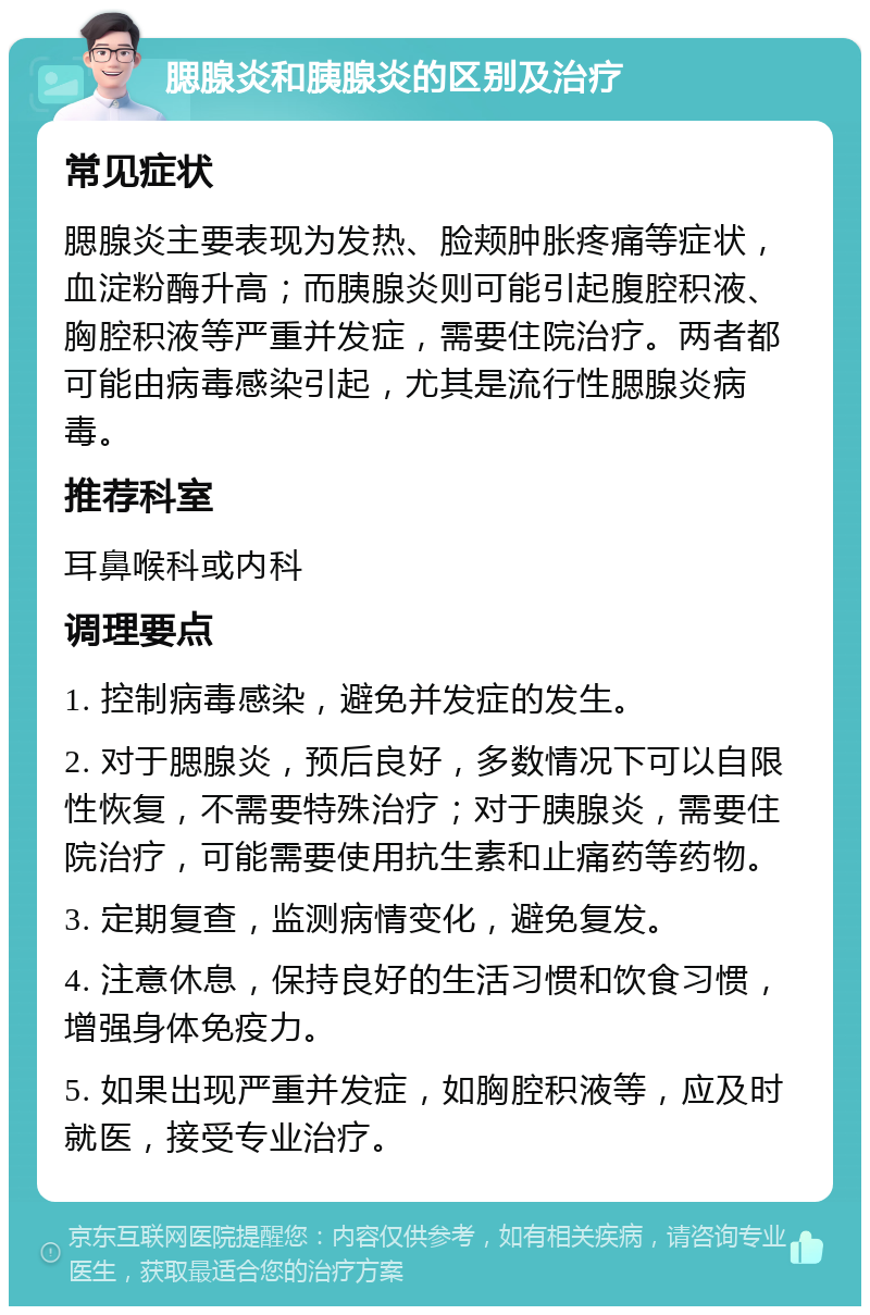 腮腺炎和胰腺炎的区别及治疗 常见症状 腮腺炎主要表现为发热、脸颊肿胀疼痛等症状，血淀粉酶升高；而胰腺炎则可能引起腹腔积液、胸腔积液等严重并发症，需要住院治疗。两者都可能由病毒感染引起，尤其是流行性腮腺炎病毒。 推荐科室 耳鼻喉科或内科 调理要点 1. 控制病毒感染，避免并发症的发生。 2. 对于腮腺炎，预后良好，多数情况下可以自限性恢复，不需要特殊治疗；对于胰腺炎，需要住院治疗，可能需要使用抗生素和止痛药等药物。 3. 定期复查，监测病情变化，避免复发。 4. 注意休息，保持良好的生活习惯和饮食习惯，增强身体免疫力。 5. 如果出现严重并发症，如胸腔积液等，应及时就医，接受专业治疗。