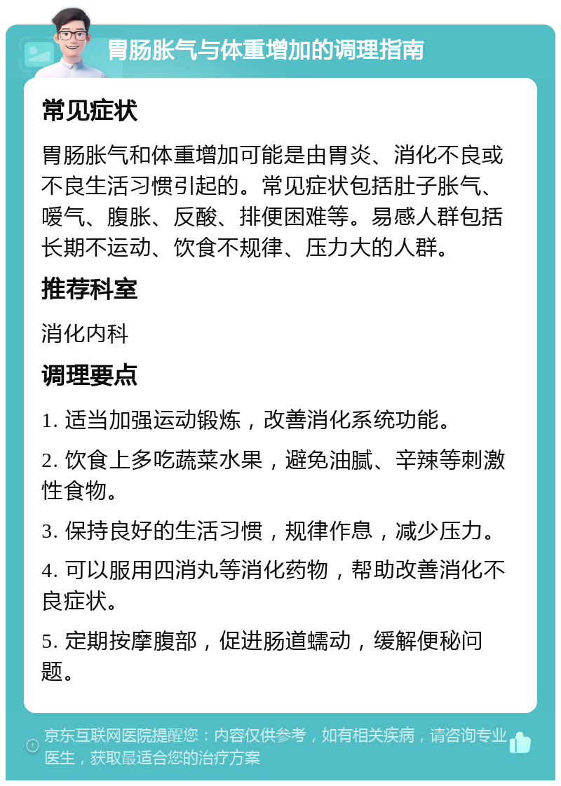 胃肠胀气与体重增加的调理指南 常见症状 胃肠胀气和体重增加可能是由胃炎、消化不良或不良生活习惯引起的。常见症状包括肚子胀气、嗳气、腹胀、反酸、排便困难等。易感人群包括长期不运动、饮食不规律、压力大的人群。 推荐科室 消化内科 调理要点 1. 适当加强运动锻炼，改善消化系统功能。 2. 饮食上多吃蔬菜水果，避免油腻、辛辣等刺激性食物。 3. 保持良好的生活习惯，规律作息，减少压力。 4. 可以服用四消丸等消化药物，帮助改善消化不良症状。 5. 定期按摩腹部，促进肠道蠕动，缓解便秘问题。