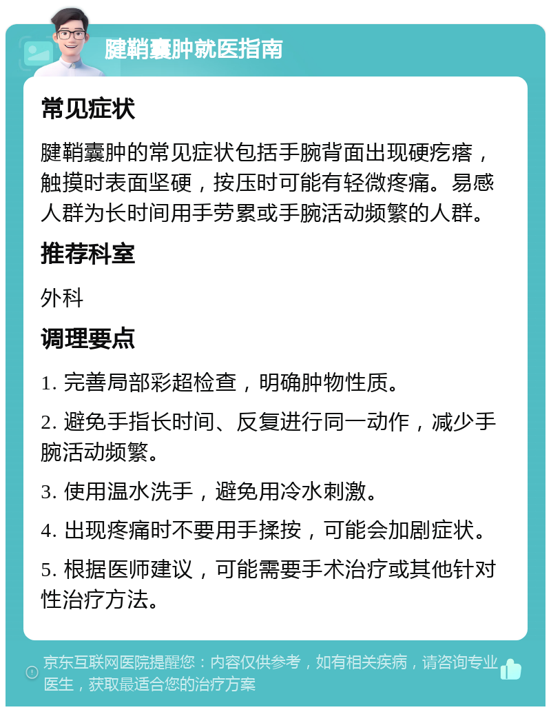 腱鞘囊肿就医指南 常见症状 腱鞘囊肿的常见症状包括手腕背面出现硬疙瘩，触摸时表面坚硬，按压时可能有轻微疼痛。易感人群为长时间用手劳累或手腕活动频繁的人群。 推荐科室 外科 调理要点 1. 完善局部彩超检查，明确肿物性质。 2. 避免手指长时间、反复进行同一动作，减少手腕活动频繁。 3. 使用温水洗手，避免用冷水刺激。 4. 出现疼痛时不要用手揉按，可能会加剧症状。 5. 根据医师建议，可能需要手术治疗或其他针对性治疗方法。