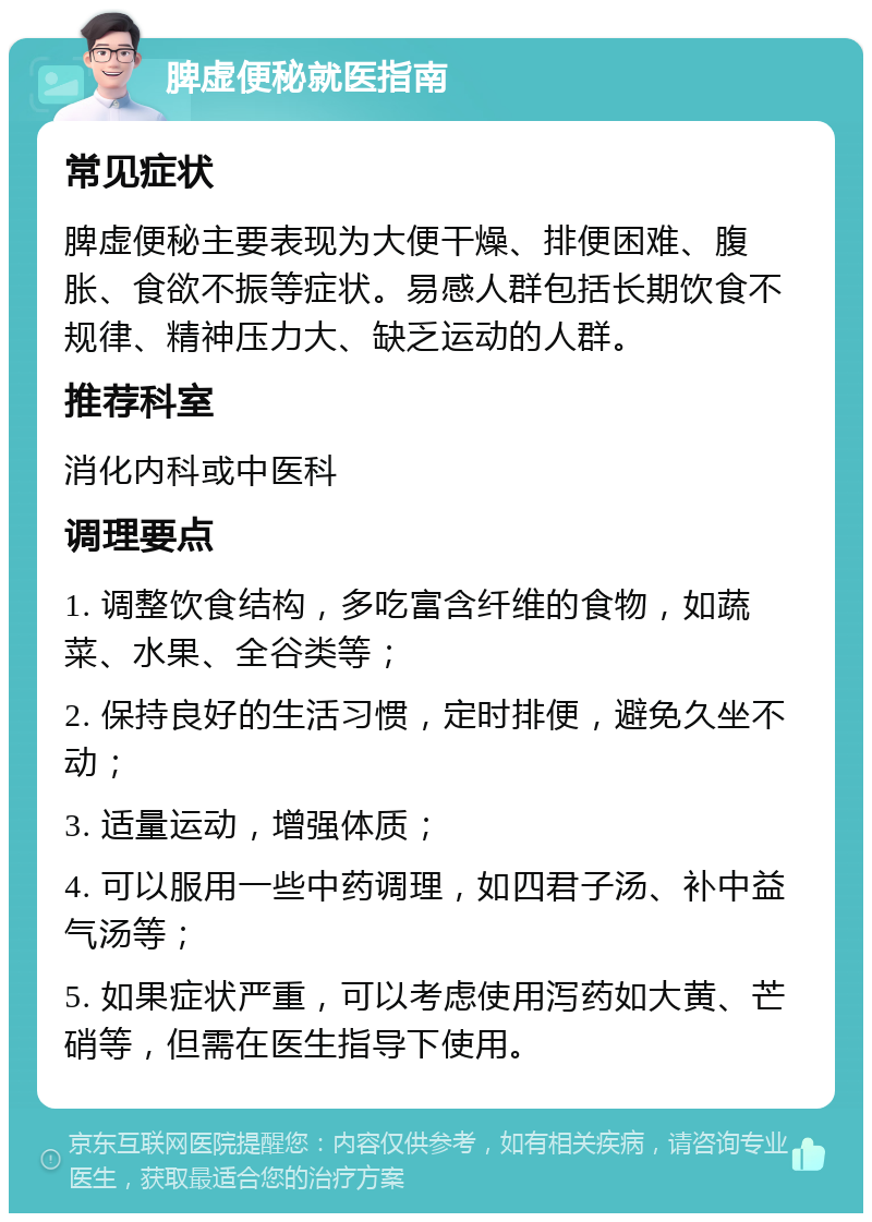 脾虚便秘就医指南 常见症状 脾虚便秘主要表现为大便干燥、排便困难、腹胀、食欲不振等症状。易感人群包括长期饮食不规律、精神压力大、缺乏运动的人群。 推荐科室 消化内科或中医科 调理要点 1. 调整饮食结构，多吃富含纤维的食物，如蔬菜、水果、全谷类等； 2. 保持良好的生活习惯，定时排便，避免久坐不动； 3. 适量运动，增强体质； 4. 可以服用一些中药调理，如四君子汤、补中益气汤等； 5. 如果症状严重，可以考虑使用泻药如大黄、芒硝等，但需在医生指导下使用。