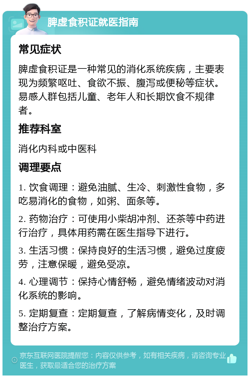 脾虚食积证就医指南 常见症状 脾虚食积证是一种常见的消化系统疾病，主要表现为频繁呕吐、食欲不振、腹泻或便秘等症状。易感人群包括儿童、老年人和长期饮食不规律者。 推荐科室 消化内科或中医科 调理要点 1. 饮食调理：避免油腻、生冷、刺激性食物，多吃易消化的食物，如粥、面条等。 2. 药物治疗：可使用小柴胡冲剂、还茶等中药进行治疗，具体用药需在医生指导下进行。 3. 生活习惯：保持良好的生活习惯，避免过度疲劳，注意保暖，避免受凉。 4. 心理调节：保持心情舒畅，避免情绪波动对消化系统的影响。 5. 定期复查：定期复查，了解病情变化，及时调整治疗方案。