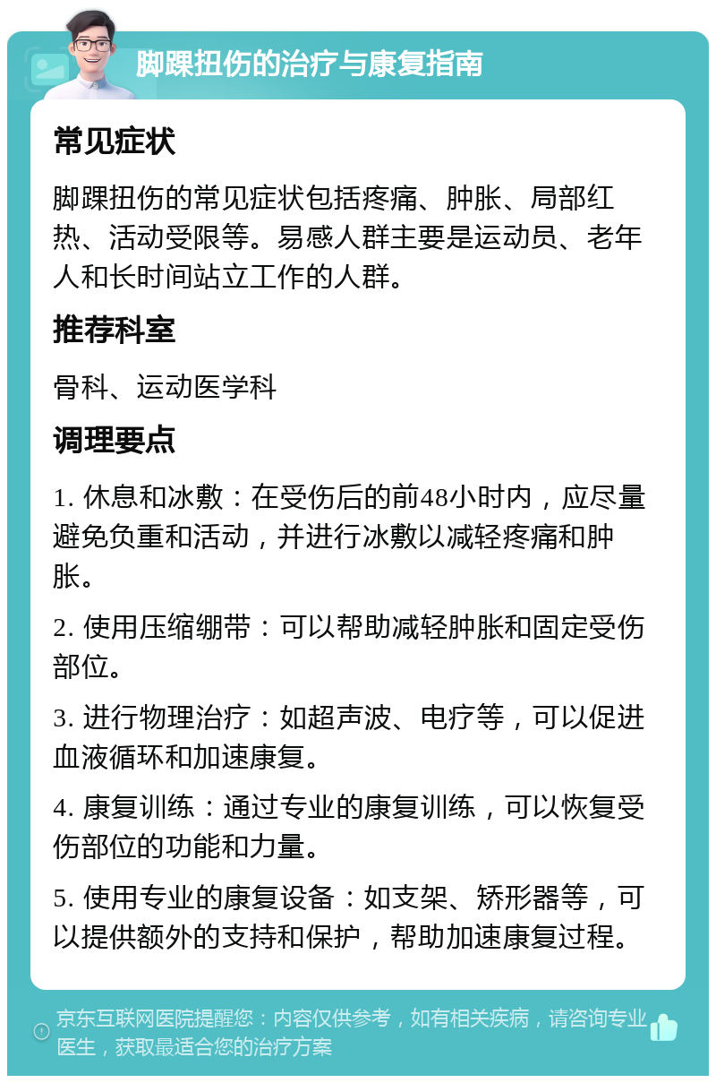 脚踝扭伤的治疗与康复指南 常见症状 脚踝扭伤的常见症状包括疼痛、肿胀、局部红热、活动受限等。易感人群主要是运动员、老年人和长时间站立工作的人群。 推荐科室 骨科、运动医学科 调理要点 1. 休息和冰敷：在受伤后的前48小时内，应尽量避免负重和活动，并进行冰敷以减轻疼痛和肿胀。 2. 使用压缩绷带：可以帮助减轻肿胀和固定受伤部位。 3. 进行物理治疗：如超声波、电疗等，可以促进血液循环和加速康复。 4. 康复训练：通过专业的康复训练，可以恢复受伤部位的功能和力量。 5. 使用专业的康复设备：如支架、矫形器等，可以提供额外的支持和保护，帮助加速康复过程。