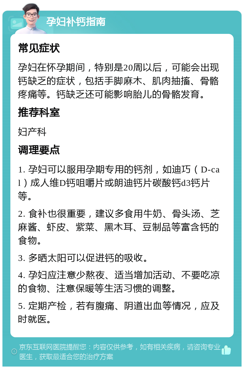 孕妇补钙指南 常见症状 孕妇在怀孕期间，特别是20周以后，可能会出现钙缺乏的症状，包括手脚麻木、肌肉抽搐、骨骼疼痛等。钙缺乏还可能影响胎儿的骨骼发育。 推荐科室 妇产科 调理要点 1. 孕妇可以服用孕期专用的钙剂，如迪巧（D-cal）成人维D钙咀嚼片或朗迪钙片碳酸钙d3钙片等。 2. 食补也很重要，建议多食用牛奶、骨头汤、芝麻酱、虾皮、紫菜、黑木耳、豆制品等富含钙的食物。 3. 多晒太阳可以促进钙的吸收。 4. 孕妇应注意少熬夜、适当增加活动、不要吃凉的食物、注意保暖等生活习惯的调整。 5. 定期产检，若有腹痛、阴道出血等情况，应及时就医。