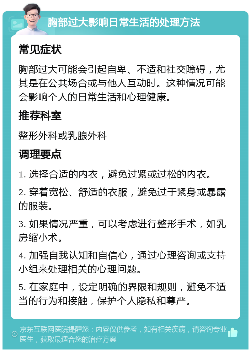 胸部过大影响日常生活的处理方法 常见症状 胸部过大可能会引起自卑、不适和社交障碍，尤其是在公共场合或与他人互动时。这种情况可能会影响个人的日常生活和心理健康。 推荐科室 整形外科或乳腺外科 调理要点 1. 选择合适的内衣，避免过紧或过松的内衣。 2. 穿着宽松、舒适的衣服，避免过于紧身或暴露的服装。 3. 如果情况严重，可以考虑进行整形手术，如乳房缩小术。 4. 加强自我认知和自信心，通过心理咨询或支持小组来处理相关的心理问题。 5. 在家庭中，设定明确的界限和规则，避免不适当的行为和接触，保护个人隐私和尊严。