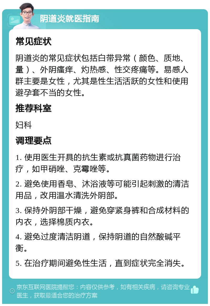 阴道炎就医指南 常见症状 阴道炎的常见症状包括白带异常（颜色、质地、量）、外阴瘙痒、灼热感、性交疼痛等。易感人群主要是女性，尤其是性生活活跃的女性和使用避孕套不当的女性。 推荐科室 妇科 调理要点 1. 使用医生开具的抗生素或抗真菌药物进行治疗，如甲硝唑、克霉唑等。 2. 避免使用香皂、沐浴液等可能引起刺激的清洁用品，改用温水清洗外阴部。 3. 保持外阴部干燥，避免穿紧身裤和合成材料的内衣，选择棉质内衣。 4. 避免过度清洁阴道，保持阴道的自然酸碱平衡。 5. 在治疗期间避免性生活，直到症状完全消失。