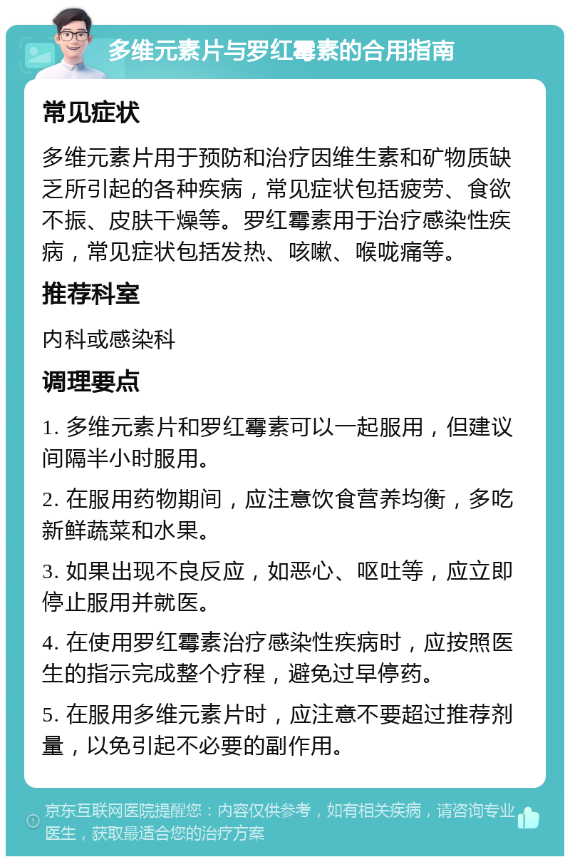 多维元素片与罗红霉素的合用指南 常见症状 多维元素片用于预防和治疗因维生素和矿物质缺乏所引起的各种疾病，常见症状包括疲劳、食欲不振、皮肤干燥等。罗红霉素用于治疗感染性疾病，常见症状包括发热、咳嗽、喉咙痛等。 推荐科室 内科或感染科 调理要点 1. 多维元素片和罗红霉素可以一起服用，但建议间隔半小时服用。 2. 在服用药物期间，应注意饮食营养均衡，多吃新鲜蔬菜和水果。 3. 如果出现不良反应，如恶心、呕吐等，应立即停止服用并就医。 4. 在使用罗红霉素治疗感染性疾病时，应按照医生的指示完成整个疗程，避免过早停药。 5. 在服用多维元素片时，应注意不要超过推荐剂量，以免引起不必要的副作用。