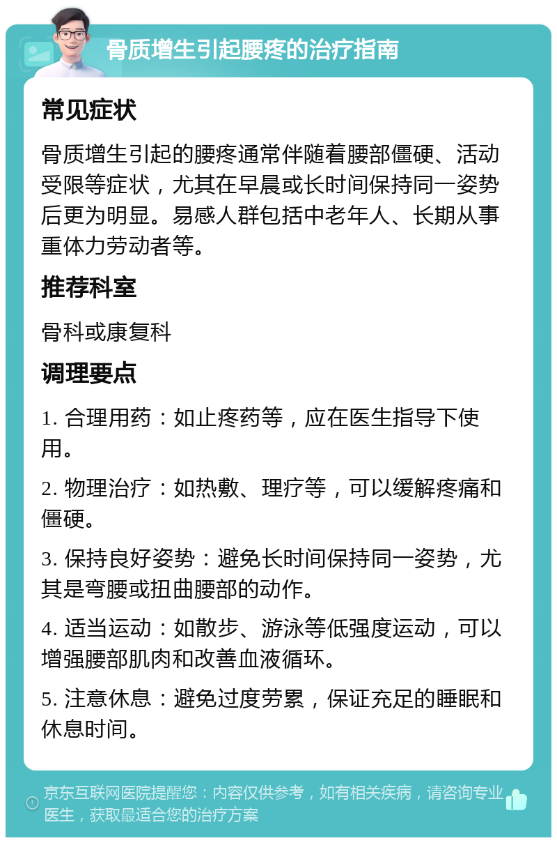 骨质增生引起腰疼的治疗指南 常见症状 骨质增生引起的腰疼通常伴随着腰部僵硬、活动受限等症状，尤其在早晨或长时间保持同一姿势后更为明显。易感人群包括中老年人、长期从事重体力劳动者等。 推荐科室 骨科或康复科 调理要点 1. 合理用药：如止疼药等，应在医生指导下使用。 2. 物理治疗：如热敷、理疗等，可以缓解疼痛和僵硬。 3. 保持良好姿势：避免长时间保持同一姿势，尤其是弯腰或扭曲腰部的动作。 4. 适当运动：如散步、游泳等低强度运动，可以增强腰部肌肉和改善血液循环。 5. 注意休息：避免过度劳累，保证充足的睡眠和休息时间。