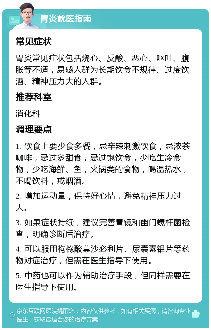 胃炎就医指南 常见症状 胃炎常见症状包括烧心、反酸、恶心、呕吐、腹胀等不适，易感人群为长期饮食不规律、过度饮酒、精神压力大的人群。 推荐科室 消化科 调理要点 1. 饮食上要少食多餐，忌辛辣刺激饮食，忌浓茶咖啡，忌过多甜食，忌过饱饮食，少吃生冷食物，少吃海鲜、鱼，火锅类的食物，喝温热水，不喝饮料，戒烟酒。 2. 增加运动量，保持好心情，避免精神压力过大。 3. 如果症状持续，建议完善胃镜和幽门螺杆菌检查，明确诊断后治疗。 4. 可以服用枸橼酸莫沙必利片、尿囊素铝片等药物对症治疗，但需在医生指导下使用。 5. 中药也可以作为辅助治疗手段，但同样需要在医生指导下使用。