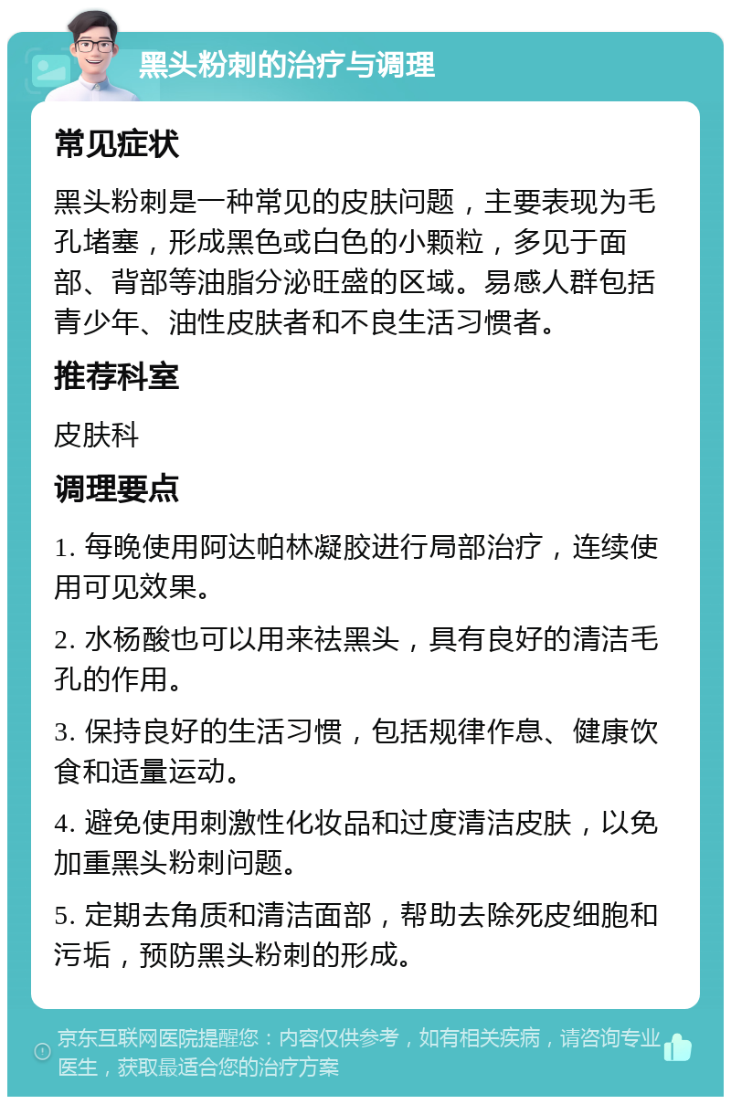 黑头粉刺的治疗与调理 常见症状 黑头粉刺是一种常见的皮肤问题，主要表现为毛孔堵塞，形成黑色或白色的小颗粒，多见于面部、背部等油脂分泌旺盛的区域。易感人群包括青少年、油性皮肤者和不良生活习惯者。 推荐科室 皮肤科 调理要点 1. 每晚使用阿达帕林凝胶进行局部治疗，连续使用可见效果。 2. 水杨酸也可以用来祛黑头，具有良好的清洁毛孔的作用。 3. 保持良好的生活习惯，包括规律作息、健康饮食和适量运动。 4. 避免使用刺激性化妆品和过度清洁皮肤，以免加重黑头粉刺问题。 5. 定期去角质和清洁面部，帮助去除死皮细胞和污垢，预防黑头粉刺的形成。