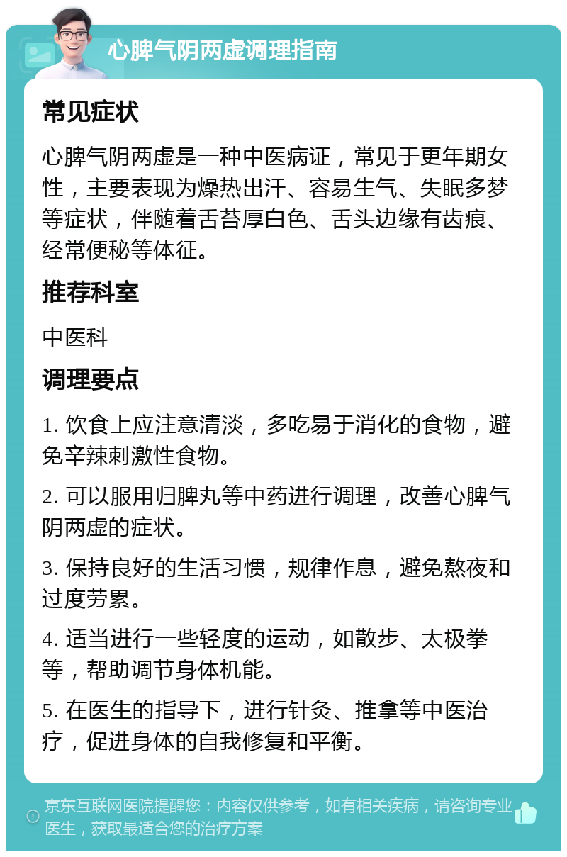 心脾气阴两虚调理指南 常见症状 心脾气阴两虚是一种中医病证，常见于更年期女性，主要表现为燥热出汗、容易生气、失眠多梦等症状，伴随着舌苔厚白色、舌头边缘有齿痕、经常便秘等体征。 推荐科室 中医科 调理要点 1. 饮食上应注意清淡，多吃易于消化的食物，避免辛辣刺激性食物。 2. 可以服用归脾丸等中药进行调理，改善心脾气阴两虚的症状。 3. 保持良好的生活习惯，规律作息，避免熬夜和过度劳累。 4. 适当进行一些轻度的运动，如散步、太极拳等，帮助调节身体机能。 5. 在医生的指导下，进行针灸、推拿等中医治疗，促进身体的自我修复和平衡。