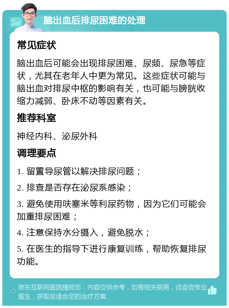 脑出血后排尿困难的处理 常见症状 脑出血后可能会出现排尿困难、尿频、尿急等症状，尤其在老年人中更为常见。这些症状可能与脑出血对排尿中枢的影响有关，也可能与膀胱收缩力减弱、卧床不动等因素有关。 推荐科室 神经内科、泌尿外科 调理要点 1. 留置导尿管以解决排尿问题； 2. 排查是否存在泌尿系感染； 3. 避免使用呋塞米等利尿药物，因为它们可能会加重排尿困难； 4. 注意保持水分摄入，避免脱水； 5. 在医生的指导下进行康复训练，帮助恢复排尿功能。