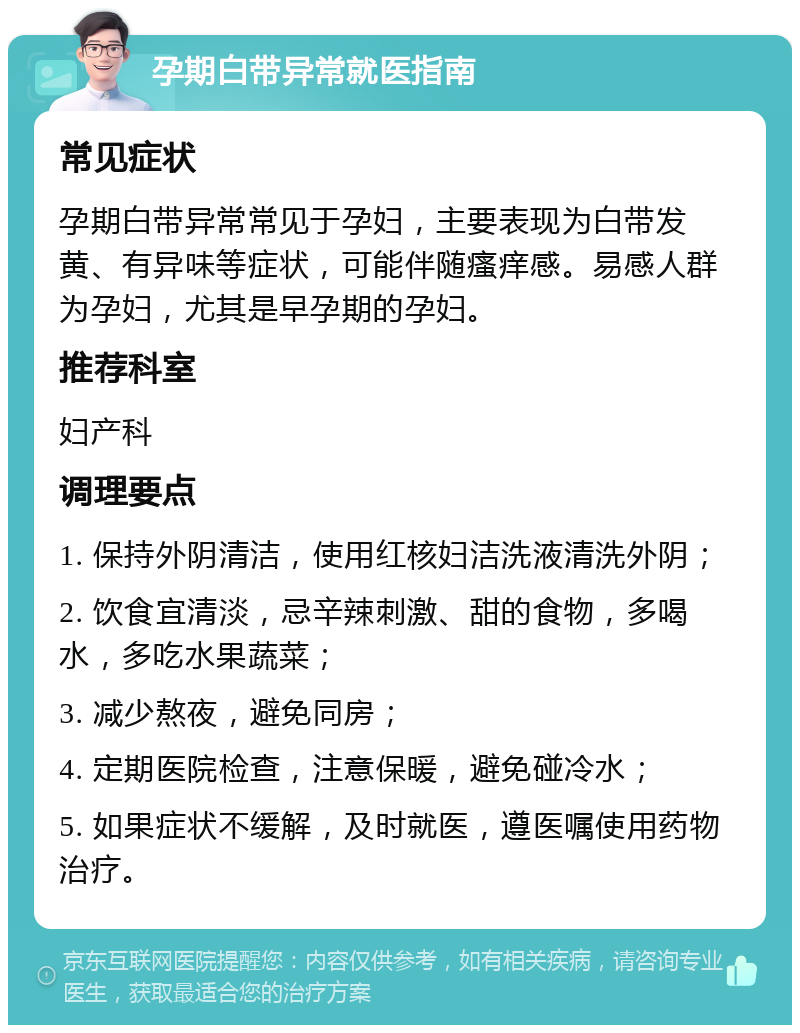 孕期白带异常就医指南 常见症状 孕期白带异常常见于孕妇，主要表现为白带发黄、有异味等症状，可能伴随瘙痒感。易感人群为孕妇，尤其是早孕期的孕妇。 推荐科室 妇产科 调理要点 1. 保持外阴清洁，使用红核妇洁洗液清洗外阴； 2. 饮食宜清淡，忌辛辣刺激、甜的食物，多喝水，多吃水果蔬菜； 3. 减少熬夜，避免同房； 4. 定期医院检查，注意保暖，避免碰冷水； 5. 如果症状不缓解，及时就医，遵医嘱使用药物治疗。