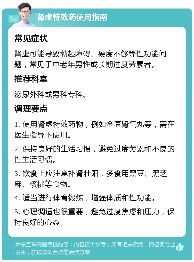 肾虚特效药使用指南 常见症状 肾虚可能导致勃起障碍、硬度不够等性功能问题，常见于中老年男性或长期过度劳累者。 推荐科室 泌尿外科或男科专科。 调理要点 1. 使用肾虚特效药物，例如金匮肾气丸等，需在医生指导下使用。 2. 保持良好的生活习惯，避免过度劳累和不良的性生活习惯。 3. 饮食上应注意补肾壮阳，多食用黑豆、黑芝麻、核桃等食物。 4. 适当进行体育锻炼，增强体质和性功能。 5. 心理调适也很重要，避免过度焦虑和压力，保持良好的心态。