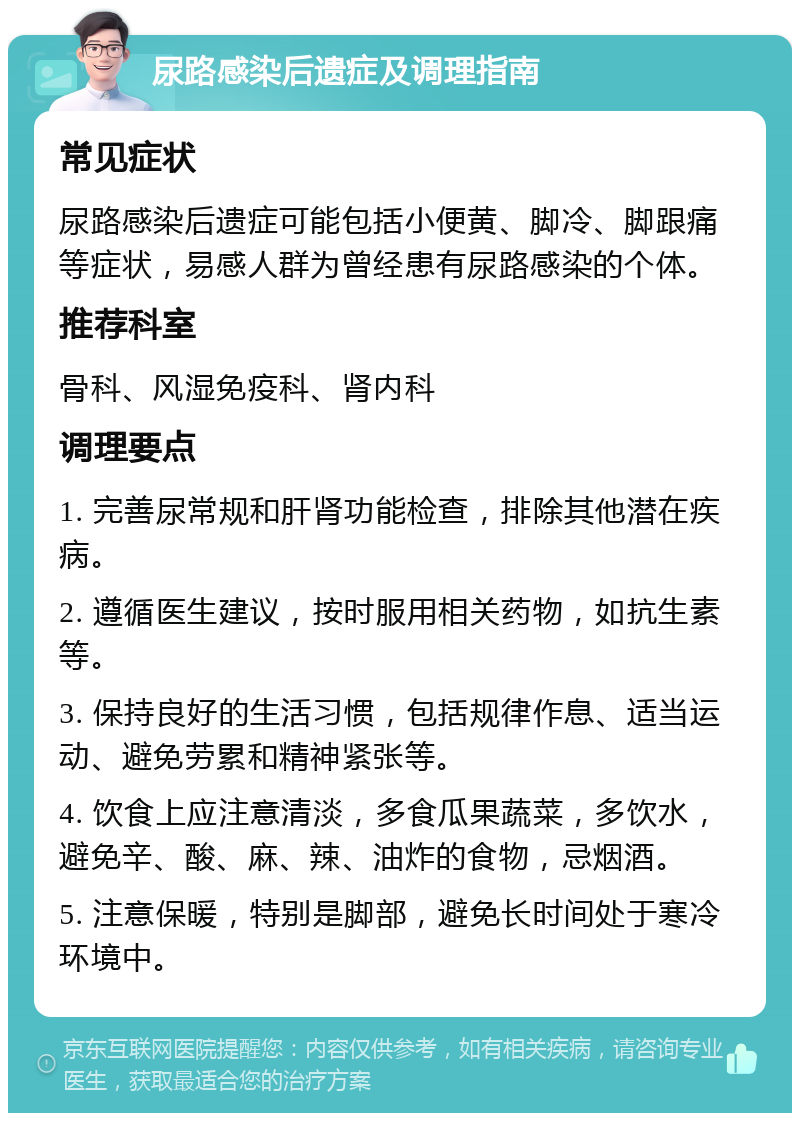 尿路感染后遗症及调理指南 常见症状 尿路感染后遗症可能包括小便黄、脚冷、脚跟痛等症状，易感人群为曾经患有尿路感染的个体。 推荐科室 骨科、风湿免疫科、肾内科 调理要点 1. 完善尿常规和肝肾功能检查，排除其他潜在疾病。 2. 遵循医生建议，按时服用相关药物，如抗生素等。 3. 保持良好的生活习惯，包括规律作息、适当运动、避免劳累和精神紧张等。 4. 饮食上应注意清淡，多食瓜果蔬菜，多饮水，避免辛、酸、麻、辣、油炸的食物，忌烟酒。 5. 注意保暖，特别是脚部，避免长时间处于寒冷环境中。