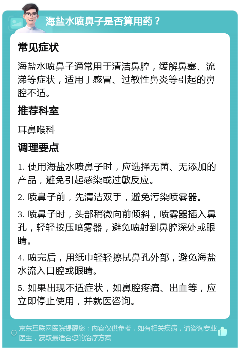 海盐水喷鼻子是否算用药？ 常见症状 海盐水喷鼻子通常用于清洁鼻腔，缓解鼻塞、流涕等症状，适用于感冒、过敏性鼻炎等引起的鼻腔不适。 推荐科室 耳鼻喉科 调理要点 1. 使用海盐水喷鼻子时，应选择无菌、无添加的产品，避免引起感染或过敏反应。 2. 喷鼻子前，先清洁双手，避免污染喷雾器。 3. 喷鼻子时，头部稍微向前倾斜，喷雾器插入鼻孔，轻轻按压喷雾器，避免喷射到鼻腔深处或眼睛。 4. 喷完后，用纸巾轻轻擦拭鼻孔外部，避免海盐水流入口腔或眼睛。 5. 如果出现不适症状，如鼻腔疼痛、出血等，应立即停止使用，并就医咨询。