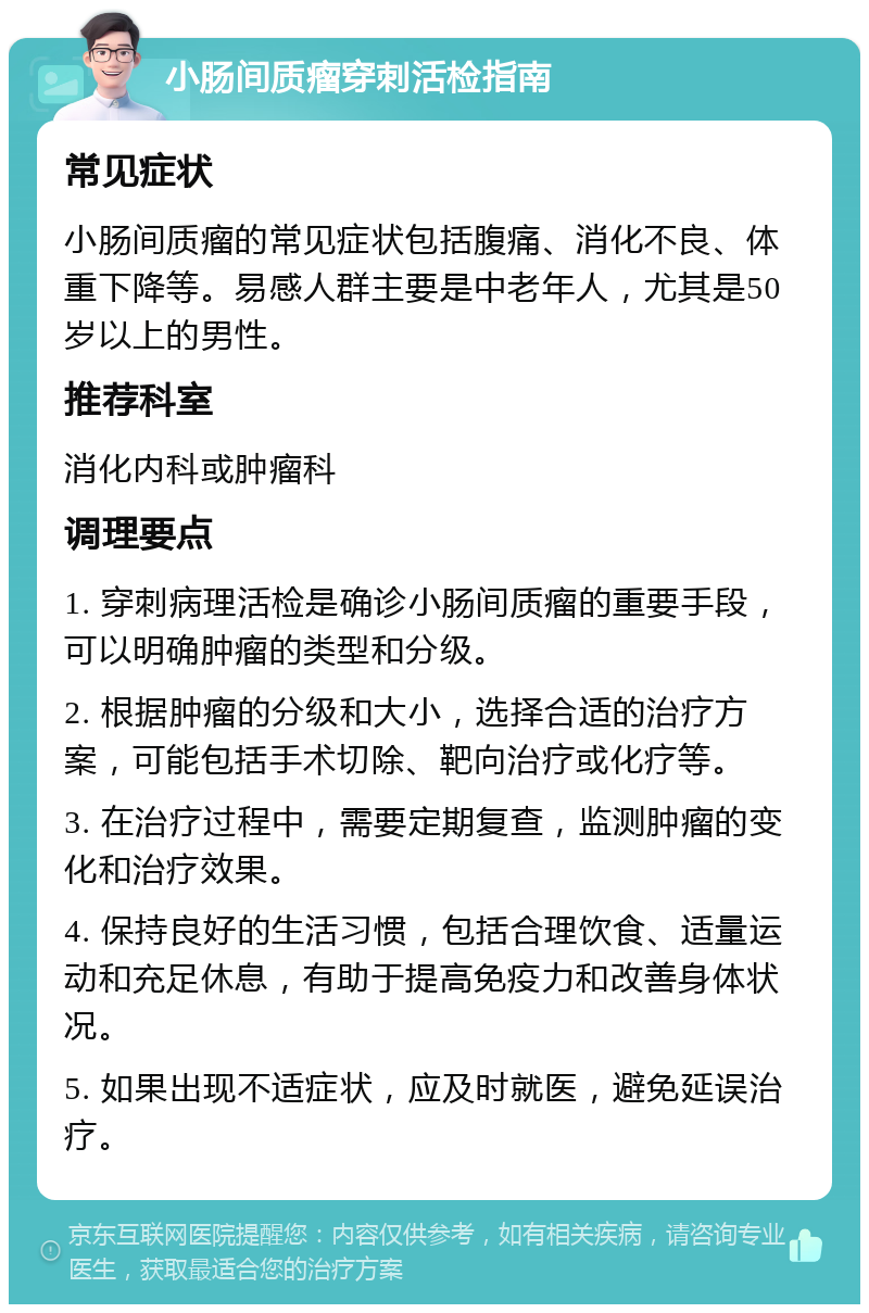 小肠间质瘤穿刺活检指南 常见症状 小肠间质瘤的常见症状包括腹痛、消化不良、体重下降等。易感人群主要是中老年人，尤其是50岁以上的男性。 推荐科室 消化内科或肿瘤科 调理要点 1. 穿刺病理活检是确诊小肠间质瘤的重要手段，可以明确肿瘤的类型和分级。 2. 根据肿瘤的分级和大小，选择合适的治疗方案，可能包括手术切除、靶向治疗或化疗等。 3. 在治疗过程中，需要定期复查，监测肿瘤的变化和治疗效果。 4. 保持良好的生活习惯，包括合理饮食、适量运动和充足休息，有助于提高免疫力和改善身体状况。 5. 如果出现不适症状，应及时就医，避免延误治疗。