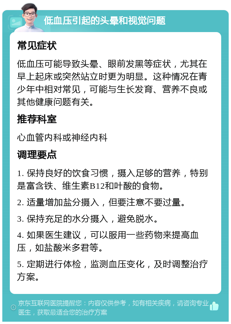 低血压引起的头晕和视觉问题 常见症状 低血压可能导致头晕、眼前发黑等症状，尤其在早上起床或突然站立时更为明显。这种情况在青少年中相对常见，可能与生长发育、营养不良或其他健康问题有关。 推荐科室 心血管内科或神经内科 调理要点 1. 保持良好的饮食习惯，摄入足够的营养，特别是富含铁、维生素B12和叶酸的食物。 2. 适量增加盐分摄入，但要注意不要过量。 3. 保持充足的水分摄入，避免脱水。 4. 如果医生建议，可以服用一些药物来提高血压，如盐酸米多君等。 5. 定期进行体检，监测血压变化，及时调整治疗方案。