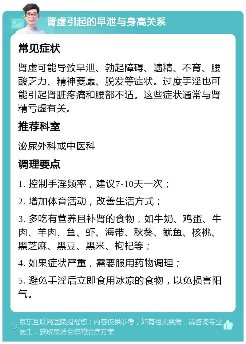 肾虚引起的早泄与身高关系 常见症状 肾虚可能导致早泄、勃起障碍、遗精、不育、腰酸乏力、精神萎靡、脱发等症状。过度手淫也可能引起肾脏疼痛和腰部不适。这些症状通常与肾精亏虚有关。 推荐科室 泌尿外科或中医科 调理要点 1. 控制手淫频率，建议7-10天一次； 2. 增加体育活动，改善生活方式； 3. 多吃有营养且补肾的食物，如牛奶、鸡蛋、牛肉、羊肉、鱼、虾、海带、秋葵、鱿鱼、核桃、黑芝麻、黑豆、黑米、枸杞等； 4. 如果症状严重，需要服用药物调理； 5. 避免手淫后立即食用冰凉的食物，以免损害阳气。