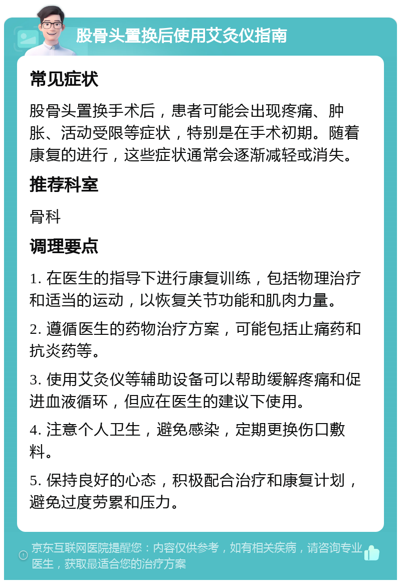 股骨头置换后使用艾灸仪指南 常见症状 股骨头置换手术后，患者可能会出现疼痛、肿胀、活动受限等症状，特别是在手术初期。随着康复的进行，这些症状通常会逐渐减轻或消失。 推荐科室 骨科 调理要点 1. 在医生的指导下进行康复训练，包括物理治疗和适当的运动，以恢复关节功能和肌肉力量。 2. 遵循医生的药物治疗方案，可能包括止痛药和抗炎药等。 3. 使用艾灸仪等辅助设备可以帮助缓解疼痛和促进血液循环，但应在医生的建议下使用。 4. 注意个人卫生，避免感染，定期更换伤口敷料。 5. 保持良好的心态，积极配合治疗和康复计划，避免过度劳累和压力。