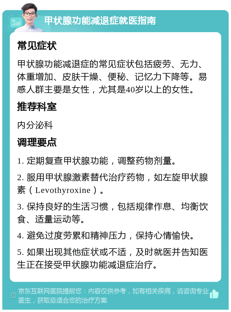 甲状腺功能减退症就医指南 常见症状 甲状腺功能减退症的常见症状包括疲劳、无力、体重增加、皮肤干燥、便秘、记忆力下降等。易感人群主要是女性，尤其是40岁以上的女性。 推荐科室 内分泌科 调理要点 1. 定期复查甲状腺功能，调整药物剂量。 2. 服用甲状腺激素替代治疗药物，如左旋甲状腺素（Levothyroxine）。 3. 保持良好的生活习惯，包括规律作息、均衡饮食、适量运动等。 4. 避免过度劳累和精神压力，保持心情愉快。 5. 如果出现其他症状或不适，及时就医并告知医生正在接受甲状腺功能减退症治疗。