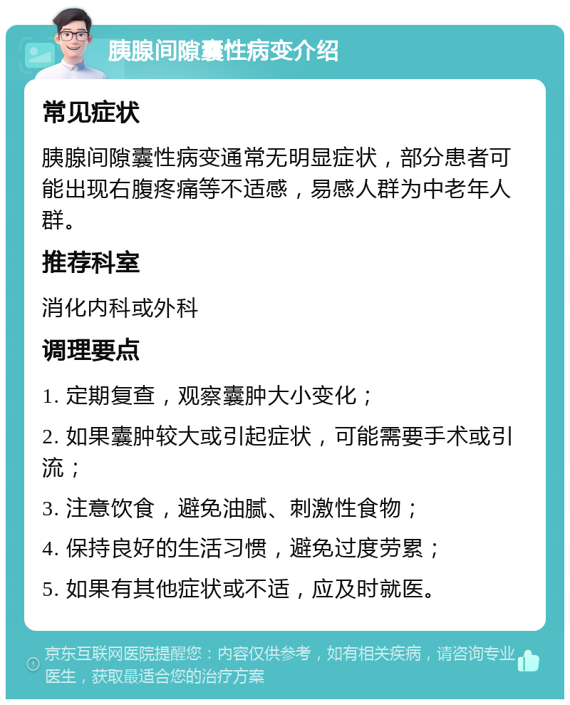 胰腺间隙囊性病变介绍 常见症状 胰腺间隙囊性病变通常无明显症状，部分患者可能出现右腹疼痛等不适感，易感人群为中老年人群。 推荐科室 消化内科或外科 调理要点 1. 定期复查，观察囊肿大小变化； 2. 如果囊肿较大或引起症状，可能需要手术或引流； 3. 注意饮食，避免油腻、刺激性食物； 4. 保持良好的生活习惯，避免过度劳累； 5. 如果有其他症状或不适，应及时就医。