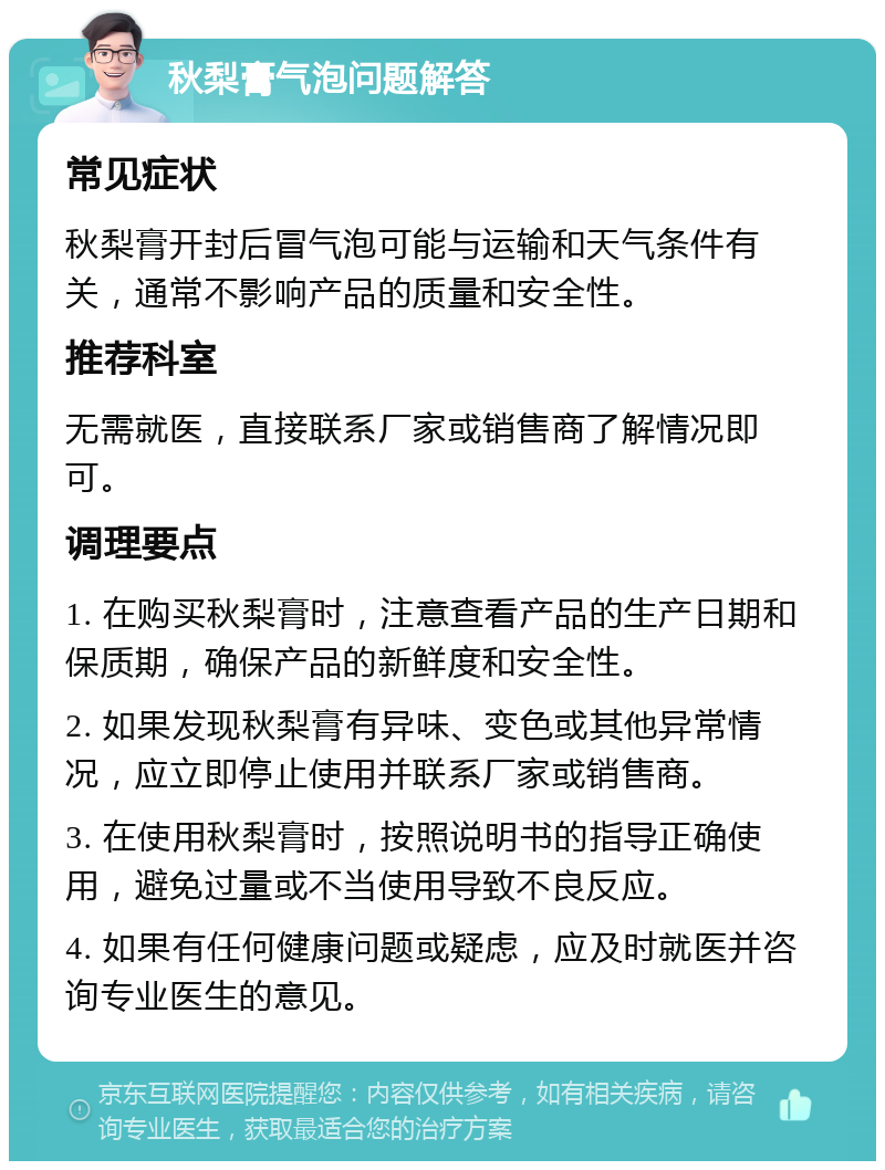 秋梨膏气泡问题解答 常见症状 秋梨膏开封后冒气泡可能与运输和天气条件有关，通常不影响产品的质量和安全性。 推荐科室 无需就医，直接联系厂家或销售商了解情况即可。 调理要点 1. 在购买秋梨膏时，注意查看产品的生产日期和保质期，确保产品的新鲜度和安全性。 2. 如果发现秋梨膏有异味、变色或其他异常情况，应立即停止使用并联系厂家或销售商。 3. 在使用秋梨膏时，按照说明书的指导正确使用，避免过量或不当使用导致不良反应。 4. 如果有任何健康问题或疑虑，应及时就医并咨询专业医生的意见。