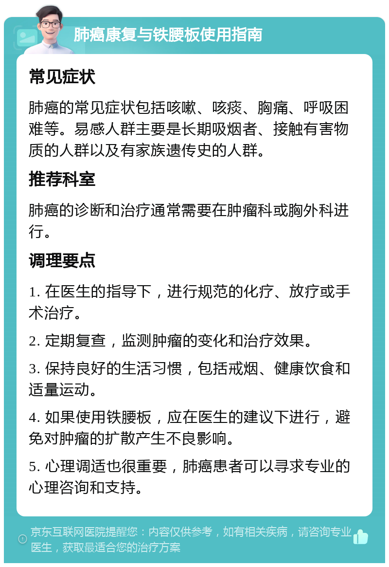 肺癌康复与铁腰板使用指南 常见症状 肺癌的常见症状包括咳嗽、咳痰、胸痛、呼吸困难等。易感人群主要是长期吸烟者、接触有害物质的人群以及有家族遗传史的人群。 推荐科室 肺癌的诊断和治疗通常需要在肿瘤科或胸外科进行。 调理要点 1. 在医生的指导下，进行规范的化疗、放疗或手术治疗。 2. 定期复查，监测肿瘤的变化和治疗效果。 3. 保持良好的生活习惯，包括戒烟、健康饮食和适量运动。 4. 如果使用铁腰板，应在医生的建议下进行，避免对肿瘤的扩散产生不良影响。 5. 心理调适也很重要，肺癌患者可以寻求专业的心理咨询和支持。