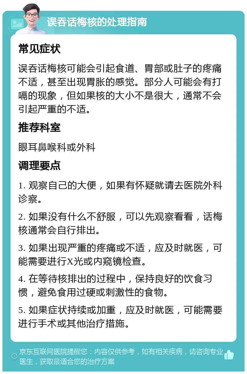 误吞话梅核的处理指南 常见症状 误吞话梅核可能会引起食道、胃部或肚子的疼痛不适，甚至出现胃胀的感觉。部分人可能会有打嗝的现象，但如果核的大小不是很大，通常不会引起严重的不适。 推荐科室 眼耳鼻喉科或外科 调理要点 1. 观察自己的大便，如果有怀疑就请去医院外科诊察。 2. 如果没有什么不舒服，可以先观察看看，话梅核通常会自行排出。 3. 如果出现严重的疼痛或不适，应及时就医，可能需要进行X光或内窥镜检查。 4. 在等待核排出的过程中，保持良好的饮食习惯，避免食用过硬或刺激性的食物。 5. 如果症状持续或加重，应及时就医，可能需要进行手术或其他治疗措施。