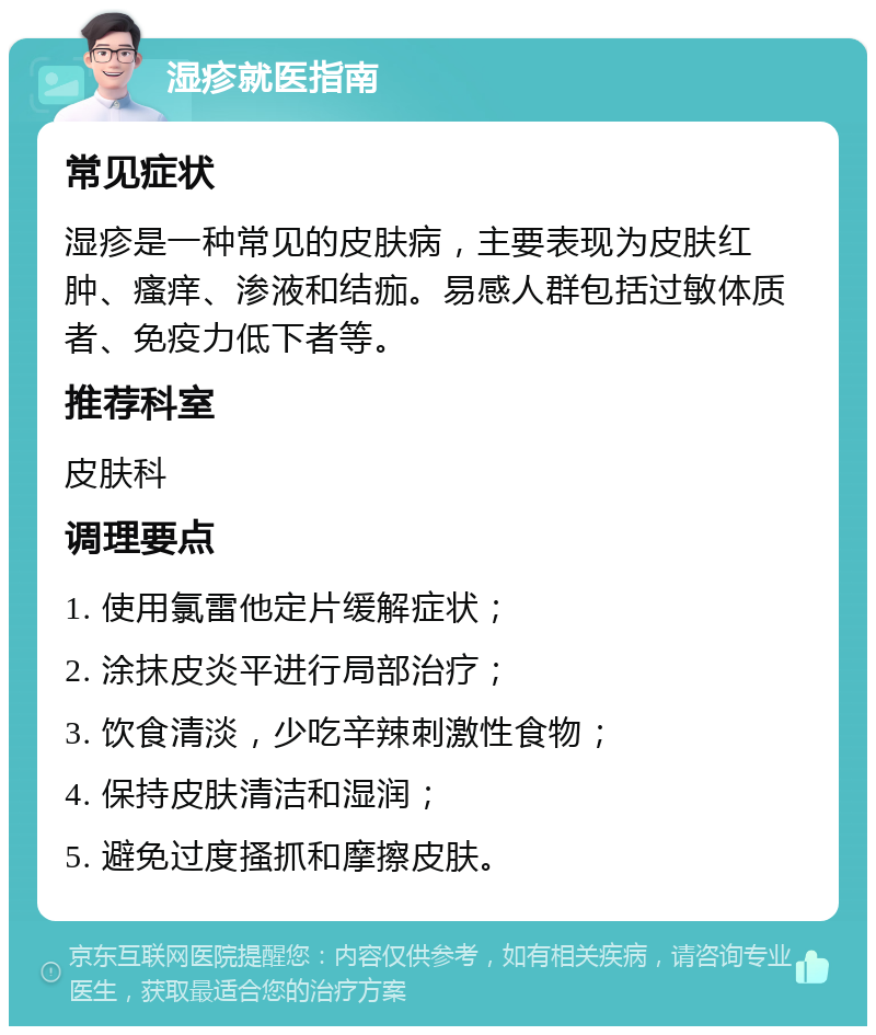 湿疹就医指南 常见症状 湿疹是一种常见的皮肤病，主要表现为皮肤红肿、瘙痒、渗液和结痂。易感人群包括过敏体质者、免疫力低下者等。 推荐科室 皮肤科 调理要点 1. 使用氯雷他定片缓解症状； 2. 涂抹皮炎平进行局部治疗； 3. 饮食清淡，少吃辛辣刺激性食物； 4. 保持皮肤清洁和湿润； 5. 避免过度搔抓和摩擦皮肤。