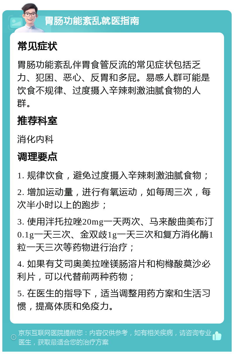 胃肠功能紊乱就医指南 常见症状 胃肠功能紊乱伴胃食管反流的常见症状包括乏力、犯困、恶心、反胃和多屁。易感人群可能是饮食不规律、过度摄入辛辣刺激油腻食物的人群。 推荐科室 消化内科 调理要点 1. 规律饮食，避免过度摄入辛辣刺激油腻食物； 2. 增加运动量，进行有氧运动，如每周三次，每次半小时以上的跑步； 3. 使用泮托拉唑20mg一天两次、马来酸曲美布汀0.1g一天三次、金双歧1g一天三次和复方消化酶1粒一天三次等药物进行治疗； 4. 如果有艾司奥美拉唑镁肠溶片和枸橼酸莫沙必利片，可以代替前两种药物； 5. 在医生的指导下，适当调整用药方案和生活习惯，提高体质和免疫力。