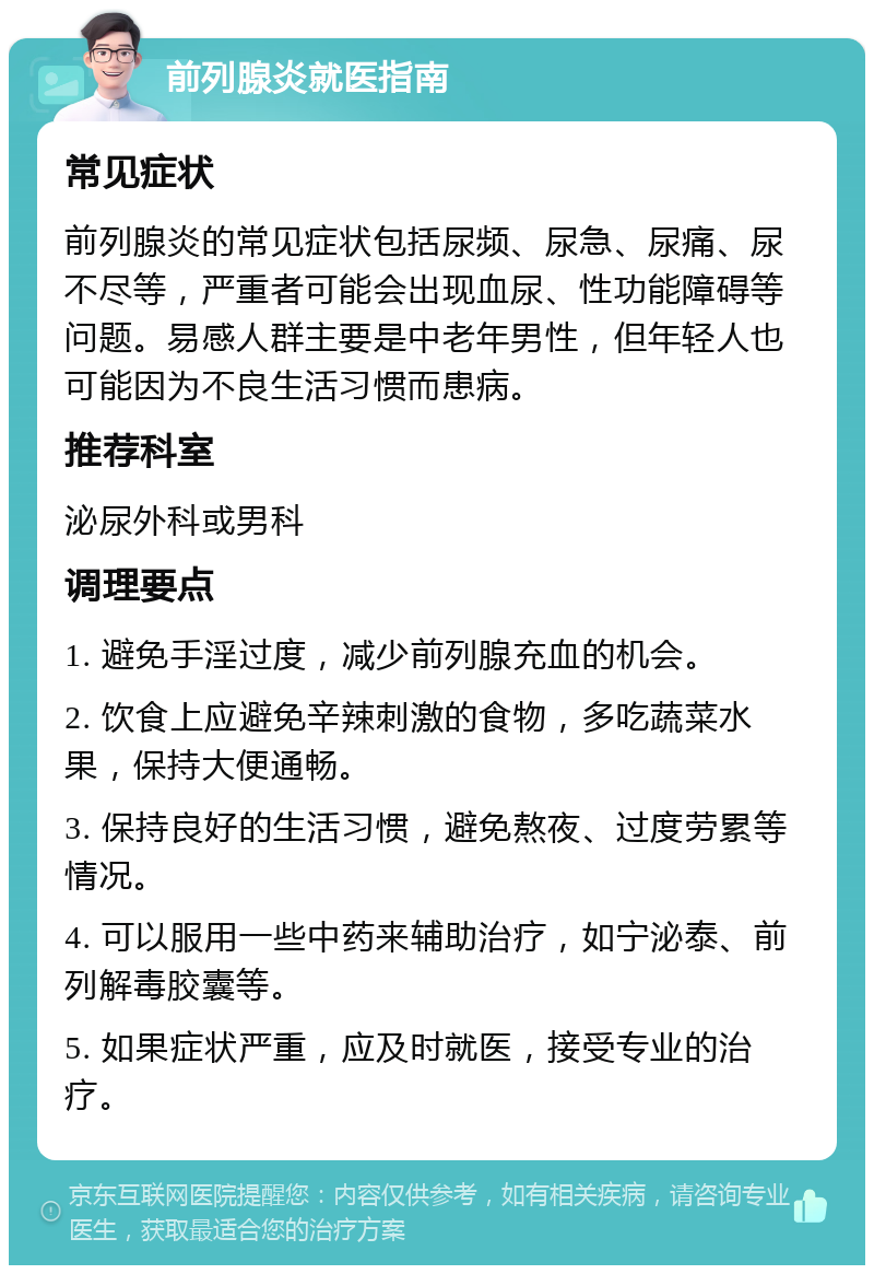 前列腺炎就医指南 常见症状 前列腺炎的常见症状包括尿频、尿急、尿痛、尿不尽等，严重者可能会出现血尿、性功能障碍等问题。易感人群主要是中老年男性，但年轻人也可能因为不良生活习惯而患病。 推荐科室 泌尿外科或男科 调理要点 1. 避免手淫过度，减少前列腺充血的机会。 2. 饮食上应避免辛辣刺激的食物，多吃蔬菜水果，保持大便通畅。 3. 保持良好的生活习惯，避免熬夜、过度劳累等情况。 4. 可以服用一些中药来辅助治疗，如宁泌泰、前列解毒胶囊等。 5. 如果症状严重，应及时就医，接受专业的治疗。