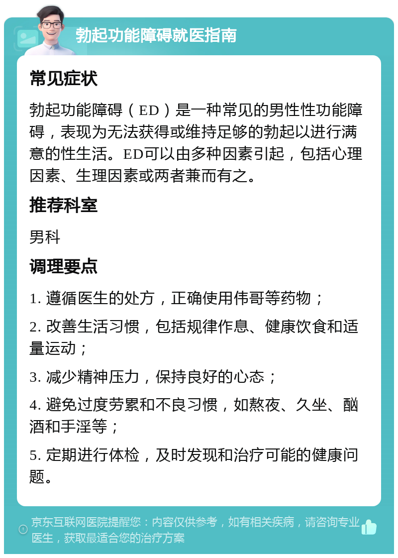 勃起功能障碍就医指南 常见症状 勃起功能障碍（ED）是一种常见的男性性功能障碍，表现为无法获得或维持足够的勃起以进行满意的性生活。ED可以由多种因素引起，包括心理因素、生理因素或两者兼而有之。 推荐科室 男科 调理要点 1. 遵循医生的处方，正确使用伟哥等药物； 2. 改善生活习惯，包括规律作息、健康饮食和适量运动； 3. 减少精神压力，保持良好的心态； 4. 避免过度劳累和不良习惯，如熬夜、久坐、酗酒和手淫等； 5. 定期进行体检，及时发现和治疗可能的健康问题。