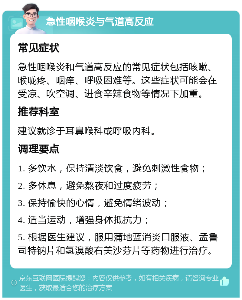 急性咽喉炎与气道高反应 常见症状 急性咽喉炎和气道高反应的常见症状包括咳嗽、喉咙疼、咽痒、呼吸困难等。这些症状可能会在受凉、吹空调、进食辛辣食物等情况下加重。 推荐科室 建议就诊于耳鼻喉科或呼吸内科。 调理要点 1. 多饮水，保持清淡饮食，避免刺激性食物； 2. 多休息，避免熬夜和过度疲劳； 3. 保持愉快的心情，避免情绪波动； 4. 适当运动，增强身体抵抗力； 5. 根据医生建议，服用蒲地蓝消炎口服液、孟鲁司特钠片和氢溴酸右美沙芬片等药物进行治疗。