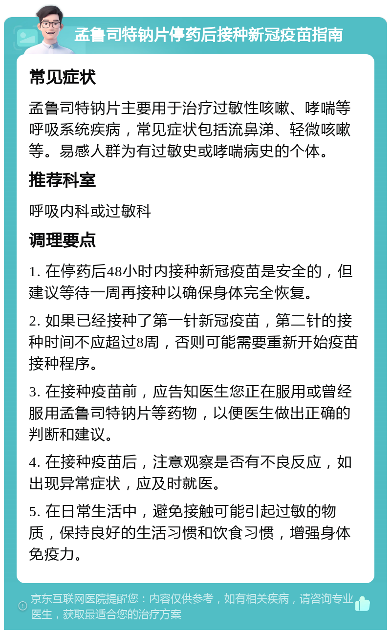 孟鲁司特钠片停药后接种新冠疫苗指南 常见症状 孟鲁司特钠片主要用于治疗过敏性咳嗽、哮喘等呼吸系统疾病，常见症状包括流鼻涕、轻微咳嗽等。易感人群为有过敏史或哮喘病史的个体。 推荐科室 呼吸内科或过敏科 调理要点 1. 在停药后48小时内接种新冠疫苗是安全的，但建议等待一周再接种以确保身体完全恢复。 2. 如果已经接种了第一针新冠疫苗，第二针的接种时间不应超过8周，否则可能需要重新开始疫苗接种程序。 3. 在接种疫苗前，应告知医生您正在服用或曾经服用孟鲁司特钠片等药物，以便医生做出正确的判断和建议。 4. 在接种疫苗后，注意观察是否有不良反应，如出现异常症状，应及时就医。 5. 在日常生活中，避免接触可能引起过敏的物质，保持良好的生活习惯和饮食习惯，增强身体免疫力。