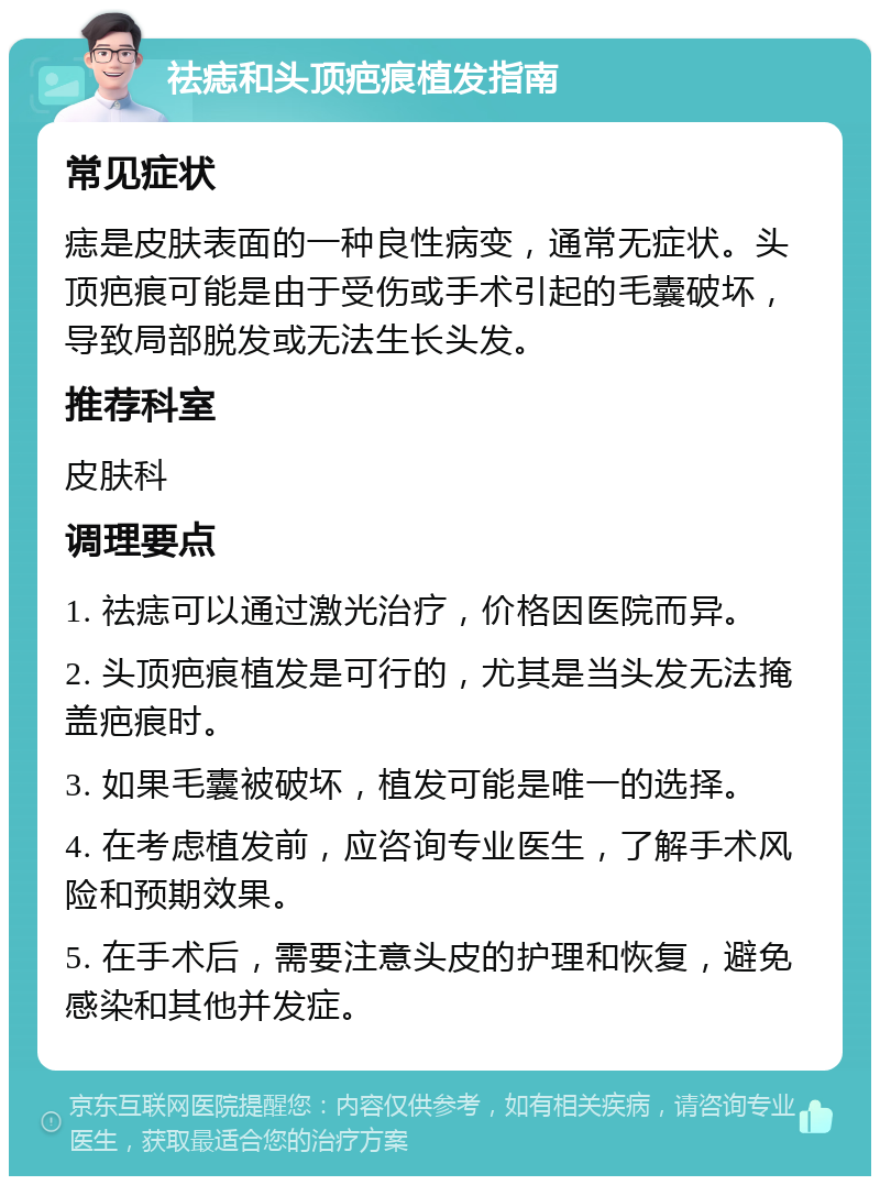 祛痣和头顶疤痕植发指南 常见症状 痣是皮肤表面的一种良性病变，通常无症状。头顶疤痕可能是由于受伤或手术引起的毛囊破坏，导致局部脱发或无法生长头发。 推荐科室 皮肤科 调理要点 1. 祛痣可以通过激光治疗，价格因医院而异。 2. 头顶疤痕植发是可行的，尤其是当头发无法掩盖疤痕时。 3. 如果毛囊被破坏，植发可能是唯一的选择。 4. 在考虑植发前，应咨询专业医生，了解手术风险和预期效果。 5. 在手术后，需要注意头皮的护理和恢复，避免感染和其他并发症。