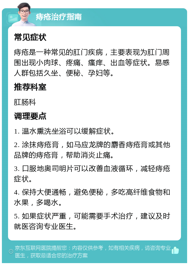 痔疮治疗指南 常见症状 痔疮是一种常见的肛门疾病，主要表现为肛门周围出现小肉球、疼痛、瘙痒、出血等症状。易感人群包括久坐、便秘、孕妇等。 推荐科室 肛肠科 调理要点 1. 温水熏洗坐浴可以缓解症状。 2. 涂抹痔疮膏，如马应龙牌的麝香痔疮膏或其他品牌的痔疮膏，帮助消炎止痛。 3. 口服地奥司明片可以改善血液循环，减轻痔疮症状。 4. 保持大便通畅，避免便秘，多吃高纤维食物和水果，多喝水。 5. 如果症状严重，可能需要手术治疗，建议及时就医咨询专业医生。