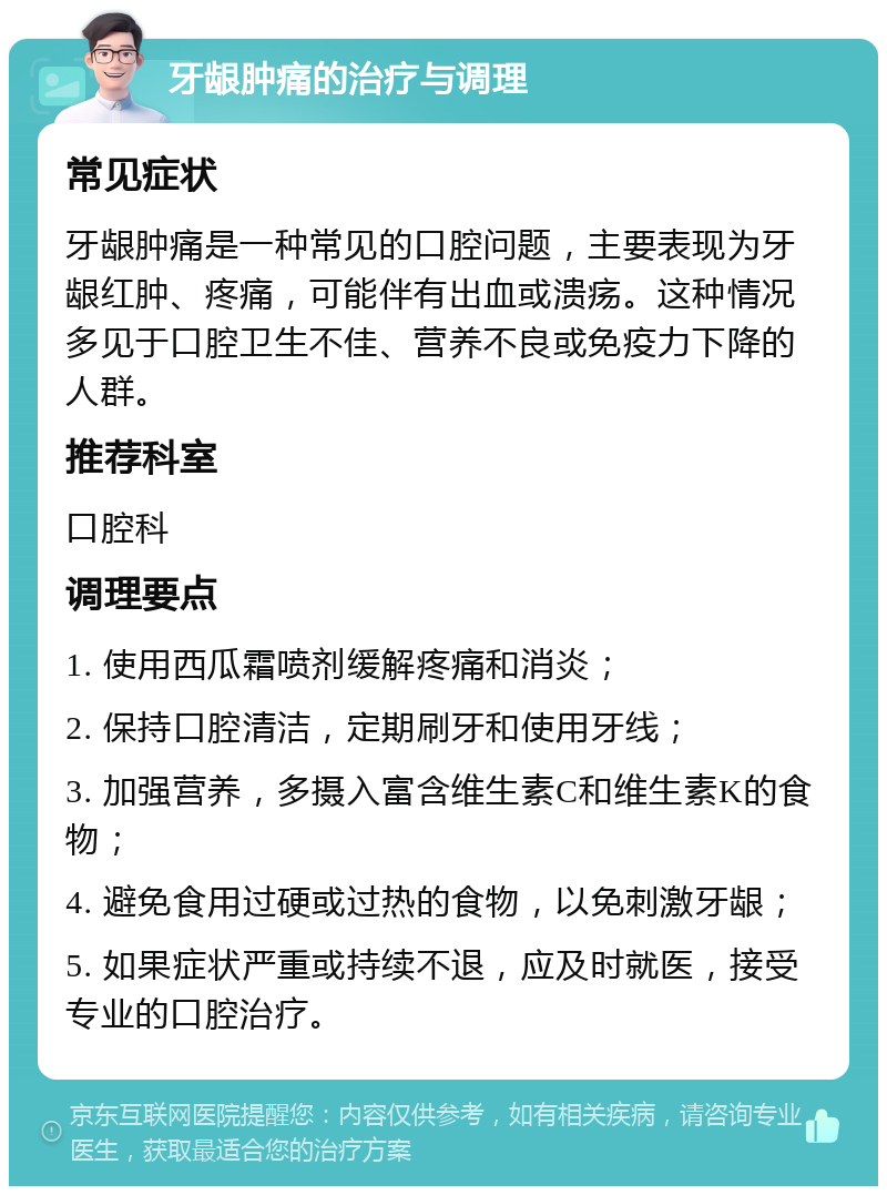 牙龈肿痛的治疗与调理 常见症状 牙龈肿痛是一种常见的口腔问题，主要表现为牙龈红肿、疼痛，可能伴有出血或溃疡。这种情况多见于口腔卫生不佳、营养不良或免疫力下降的人群。 推荐科室 口腔科 调理要点 1. 使用西瓜霜喷剂缓解疼痛和消炎； 2. 保持口腔清洁，定期刷牙和使用牙线； 3. 加强营养，多摄入富含维生素C和维生素K的食物； 4. 避免食用过硬或过热的食物，以免刺激牙龈； 5. 如果症状严重或持续不退，应及时就医，接受专业的口腔治疗。