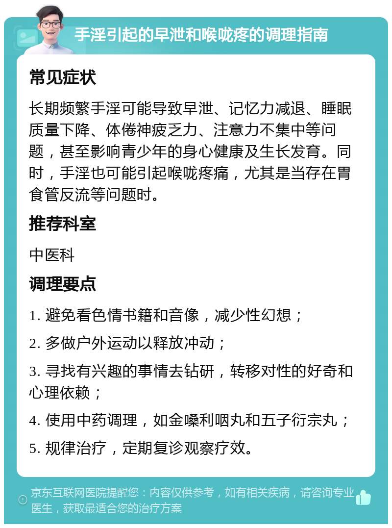 手淫引起的早泄和喉咙疼的调理指南 常见症状 长期频繁手淫可能导致早泄、记忆力减退、睡眠质量下降、体倦神疲乏力、注意力不集中等问题，甚至影响青少年的身心健康及生长发育。同时，手淫也可能引起喉咙疼痛，尤其是当存在胃食管反流等问题时。 推荐科室 中医科 调理要点 1. 避免看色情书籍和音像，减少性幻想； 2. 多做户外运动以释放冲动； 3. 寻找有兴趣的事情去钻研，转移对性的好奇和心理依赖； 4. 使用中药调理，如金嗓利咽丸和五子衍宗丸； 5. 规律治疗，定期复诊观察疗效。