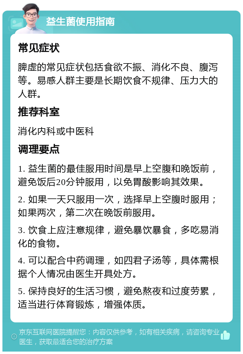 益生菌使用指南 常见症状 脾虚的常见症状包括食欲不振、消化不良、腹泻等。易感人群主要是长期饮食不规律、压力大的人群。 推荐科室 消化内科或中医科 调理要点 1. 益生菌的最佳服用时间是早上空腹和晚饭前，避免饭后20分钟服用，以免胃酸影响其效果。 2. 如果一天只服用一次，选择早上空腹时服用；如果两次，第二次在晚饭前服用。 3. 饮食上应注意规律，避免暴饮暴食，多吃易消化的食物。 4. 可以配合中药调理，如四君子汤等，具体需根据个人情况由医生开具处方。 5. 保持良好的生活习惯，避免熬夜和过度劳累，适当进行体育锻炼，增强体质。