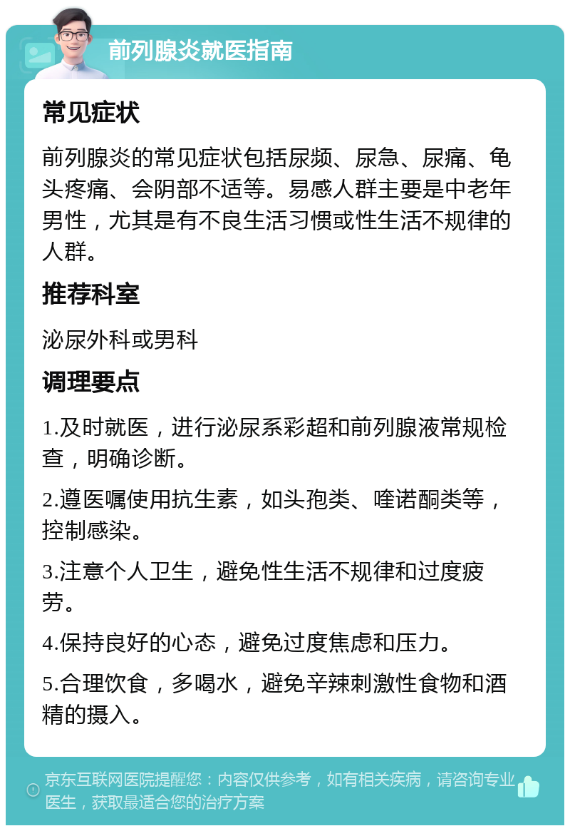 前列腺炎就医指南 常见症状 前列腺炎的常见症状包括尿频、尿急、尿痛、龟头疼痛、会阴部不适等。易感人群主要是中老年男性，尤其是有不良生活习惯或性生活不规律的人群。 推荐科室 泌尿外科或男科 调理要点 1.及时就医，进行泌尿系彩超和前列腺液常规检查，明确诊断。 2.遵医嘱使用抗生素，如头孢类、喹诺酮类等，控制感染。 3.注意个人卫生，避免性生活不规律和过度疲劳。 4.保持良好的心态，避免过度焦虑和压力。 5.合理饮食，多喝水，避免辛辣刺激性食物和酒精的摄入。