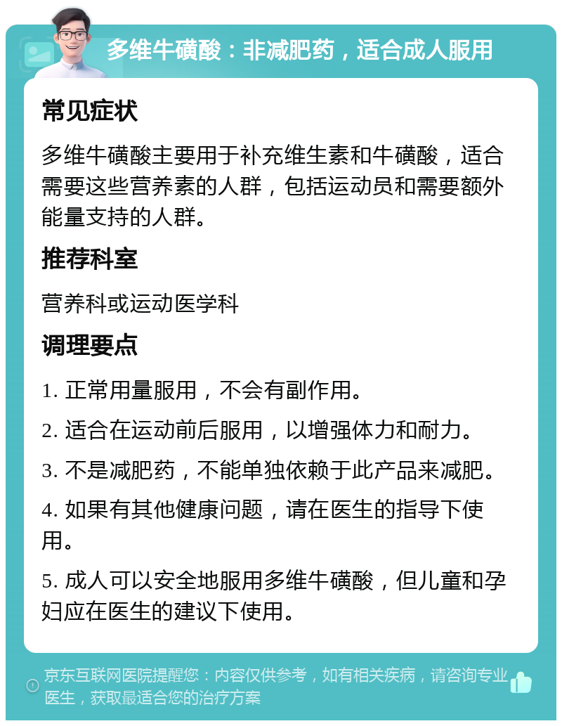 多维牛磺酸：非减肥药，适合成人服用 常见症状 多维牛磺酸主要用于补充维生素和牛磺酸，适合需要这些营养素的人群，包括运动员和需要额外能量支持的人群。 推荐科室 营养科或运动医学科 调理要点 1. 正常用量服用，不会有副作用。 2. 适合在运动前后服用，以增强体力和耐力。 3. 不是减肥药，不能单独依赖于此产品来减肥。 4. 如果有其他健康问题，请在医生的指导下使用。 5. 成人可以安全地服用多维牛磺酸，但儿童和孕妇应在医生的建议下使用。