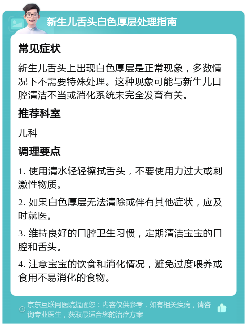 新生儿舌头白色厚层处理指南 常见症状 新生儿舌头上出现白色厚层是正常现象，多数情况下不需要特殊处理。这种现象可能与新生儿口腔清洁不当或消化系统未完全发育有关。 推荐科室 儿科 调理要点 1. 使用清水轻轻擦拭舌头，不要使用力过大或刺激性物质。 2. 如果白色厚层无法清除或伴有其他症状，应及时就医。 3. 维持良好的口腔卫生习惯，定期清洁宝宝的口腔和舌头。 4. 注意宝宝的饮食和消化情况，避免过度喂养或食用不易消化的食物。