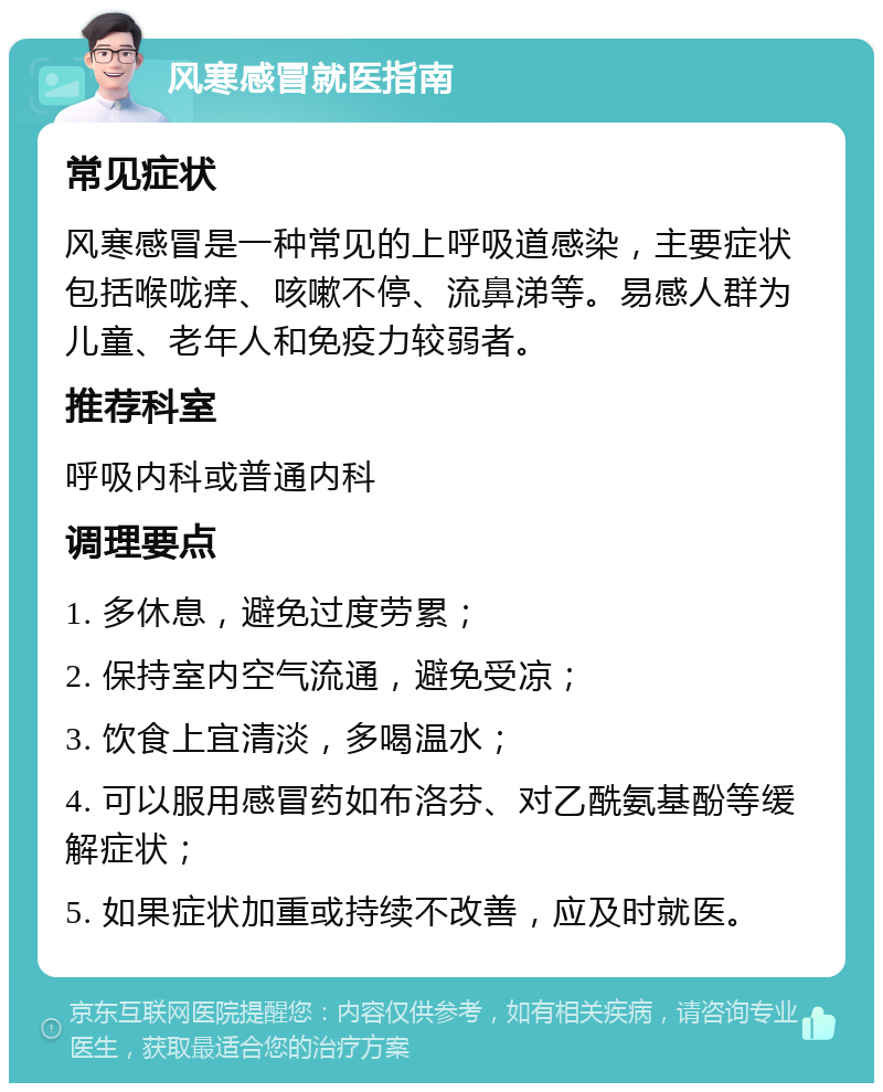 风寒感冒就医指南 常见症状 风寒感冒是一种常见的上呼吸道感染，主要症状包括喉咙痒、咳嗽不停、流鼻涕等。易感人群为儿童、老年人和免疫力较弱者。 推荐科室 呼吸内科或普通内科 调理要点 1. 多休息，避免过度劳累； 2. 保持室内空气流通，避免受凉； 3. 饮食上宜清淡，多喝温水； 4. 可以服用感冒药如布洛芬、对乙酰氨基酚等缓解症状； 5. 如果症状加重或持续不改善，应及时就医。