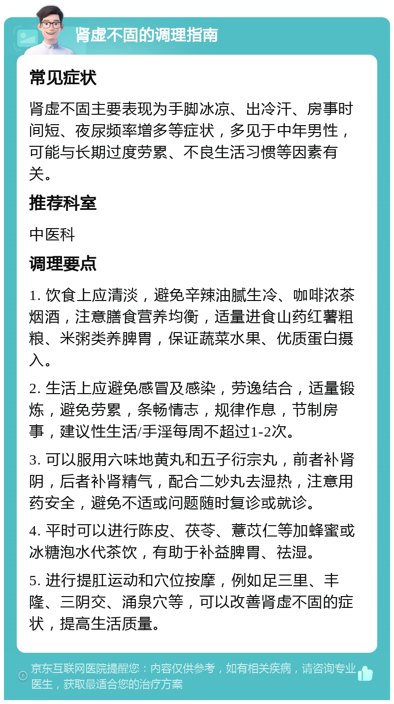 肾虚不固的调理指南 常见症状 肾虚不固主要表现为手脚冰凉、出冷汗、房事时间短、夜尿频率增多等症状，多见于中年男性，可能与长期过度劳累、不良生活习惯等因素有关。 推荐科室 中医科 调理要点 1. 饮食上应清淡，避免辛辣油腻生冷、咖啡浓茶烟酒，注意膳食营养均衡，适量进食山药红薯粗粮、米粥类养脾胃，保证蔬菜水果、优质蛋白摄入。 2. 生活上应避免感冒及感染，劳逸结合，适量锻炼，避免劳累，条畅情志，规律作息，节制房事，建议性生活/手淫每周不超过1-2次。 3. 可以服用六味地黄丸和五子衍宗丸，前者补肾阴，后者补肾精气，配合二妙丸去湿热，注意用药安全，避免不适或问题随时复诊或就诊。 4. 平时可以进行陈皮、茯苓、薏苡仁等加蜂蜜或冰糖泡水代茶饮，有助于补益脾胃、祛湿。 5. 进行提肛运动和穴位按摩，例如足三里、丰隆、三阴交、涌泉穴等，可以改善肾虚不固的症状，提高生活质量。