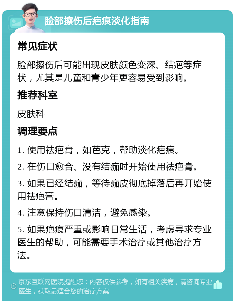 脸部擦伤后疤痕淡化指南 常见症状 脸部擦伤后可能出现皮肤颜色变深、结疤等症状，尤其是儿童和青少年更容易受到影响。 推荐科室 皮肤科 调理要点 1. 使用祛疤膏，如芭克，帮助淡化疤痕。 2. 在伤口愈合、没有结痂时开始使用祛疤膏。 3. 如果已经结痂，等待痂皮彻底掉落后再开始使用祛疤膏。 4. 注意保持伤口清洁，避免感染。 5. 如果疤痕严重或影响日常生活，考虑寻求专业医生的帮助，可能需要手术治疗或其他治疗方法。