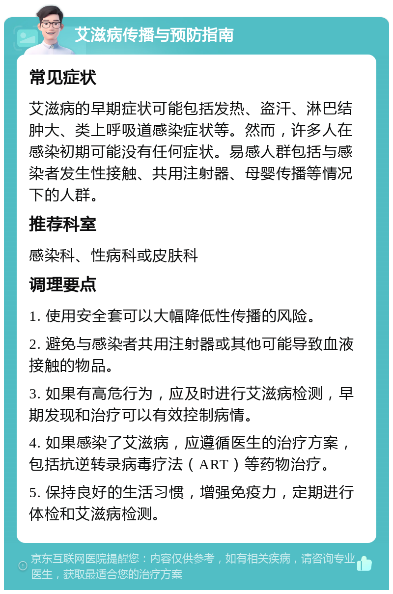 艾滋病传播与预防指南 常见症状 艾滋病的早期症状可能包括发热、盗汗、淋巴结肿大、类上呼吸道感染症状等。然而，许多人在感染初期可能没有任何症状。易感人群包括与感染者发生性接触、共用注射器、母婴传播等情况下的人群。 推荐科室 感染科、性病科或皮肤科 调理要点 1. 使用安全套可以大幅降低性传播的风险。 2. 避免与感染者共用注射器或其他可能导致血液接触的物品。 3. 如果有高危行为，应及时进行艾滋病检测，早期发现和治疗可以有效控制病情。 4. 如果感染了艾滋病，应遵循医生的治疗方案，包括抗逆转录病毒疗法（ART）等药物治疗。 5. 保持良好的生活习惯，增强免疫力，定期进行体检和艾滋病检测。