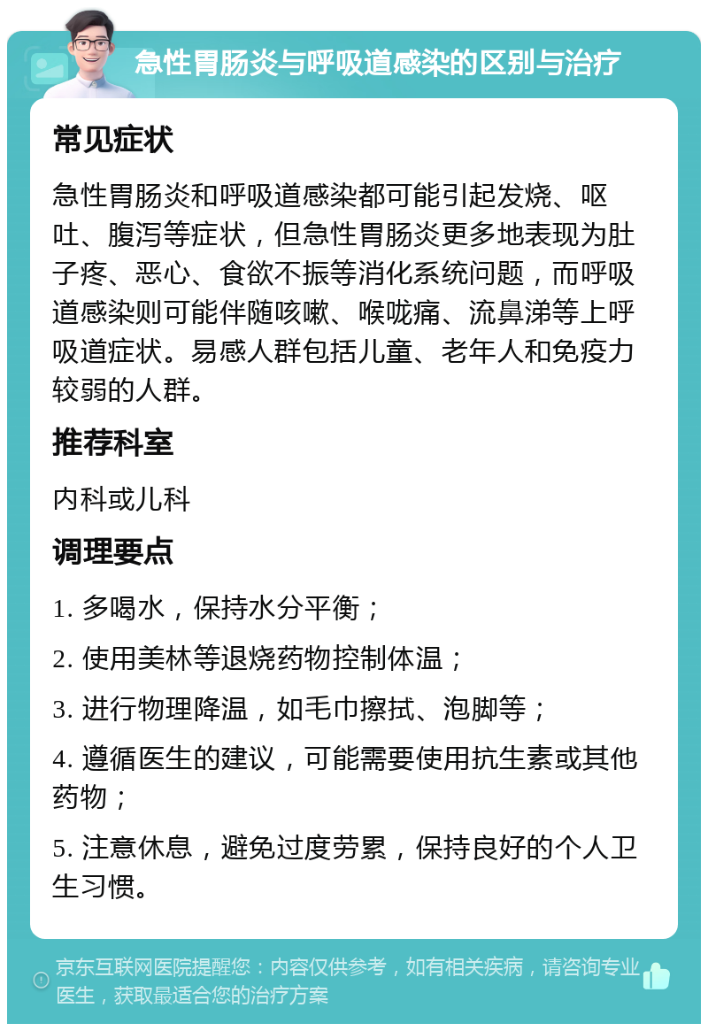 急性胃肠炎与呼吸道感染的区别与治疗 常见症状 急性胃肠炎和呼吸道感染都可能引起发烧、呕吐、腹泻等症状，但急性胃肠炎更多地表现为肚子疼、恶心、食欲不振等消化系统问题，而呼吸道感染则可能伴随咳嗽、喉咙痛、流鼻涕等上呼吸道症状。易感人群包括儿童、老年人和免疫力较弱的人群。 推荐科室 内科或儿科 调理要点 1. 多喝水，保持水分平衡； 2. 使用美林等退烧药物控制体温； 3. 进行物理降温，如毛巾擦拭、泡脚等； 4. 遵循医生的建议，可能需要使用抗生素或其他药物； 5. 注意休息，避免过度劳累，保持良好的个人卫生习惯。