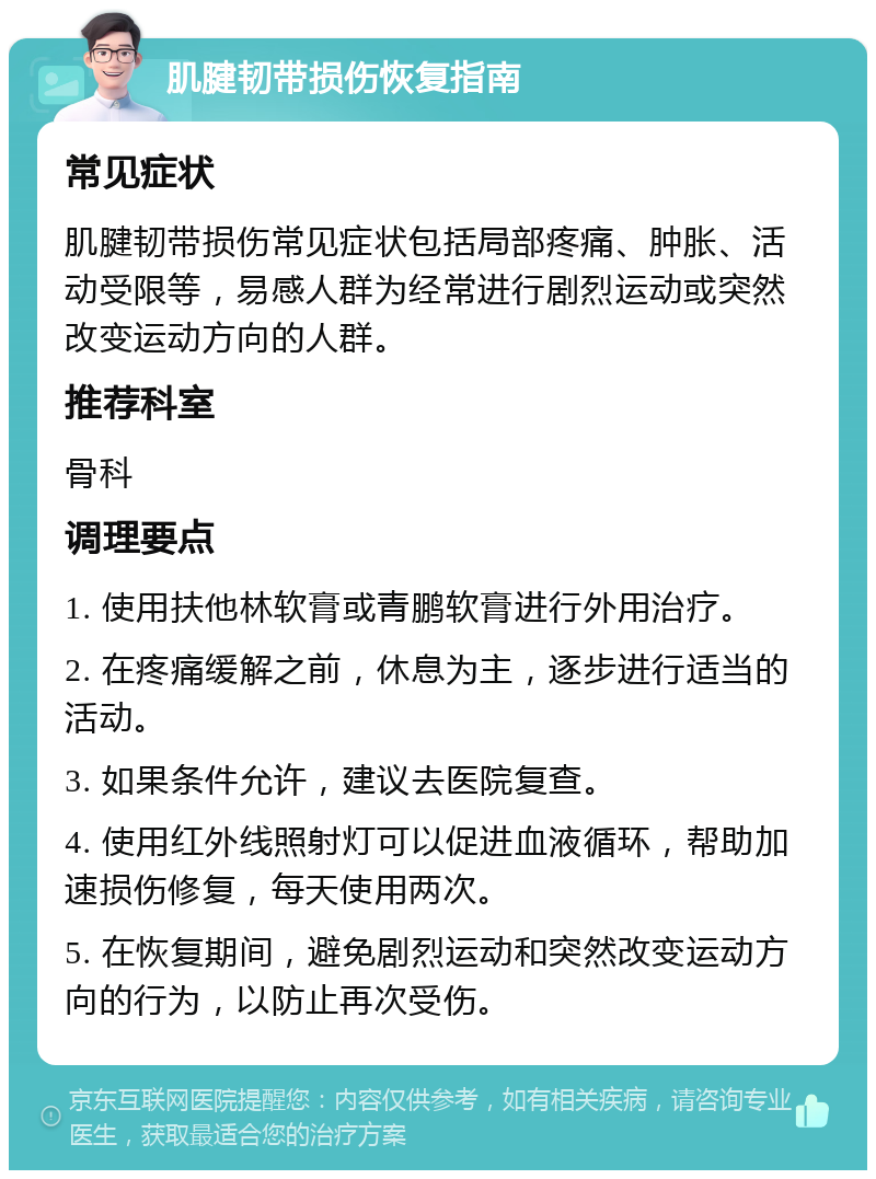 肌腱韧带损伤恢复指南 常见症状 肌腱韧带损伤常见症状包括局部疼痛、肿胀、活动受限等，易感人群为经常进行剧烈运动或突然改变运动方向的人群。 推荐科室 骨科 调理要点 1. 使用扶他林软膏或青鹏软膏进行外用治疗。 2. 在疼痛缓解之前，休息为主，逐步进行适当的活动。 3. 如果条件允许，建议去医院复查。 4. 使用红外线照射灯可以促进血液循环，帮助加速损伤修复，每天使用两次。 5. 在恢复期间，避免剧烈运动和突然改变运动方向的行为，以防止再次受伤。