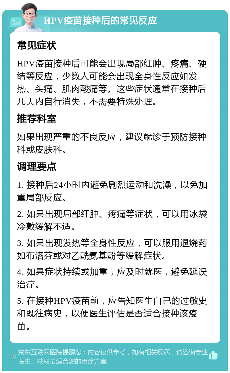 HPV疫苗接种后的常见反应 常见症状 HPV疫苗接种后可能会出现局部红肿、疼痛、硬结等反应，少数人可能会出现全身性反应如发热、头痛、肌肉酸痛等。这些症状通常在接种后几天内自行消失，不需要特殊处理。 推荐科室 如果出现严重的不良反应，建议就诊于预防接种科或皮肤科。 调理要点 1. 接种后24小时内避免剧烈运动和洗澡，以免加重局部反应。 2. 如果出现局部红肿、疼痛等症状，可以用冰袋冷敷缓解不适。 3. 如果出现发热等全身性反应，可以服用退烧药如布洛芬或对乙酰氨基酚等缓解症状。 4. 如果症状持续或加重，应及时就医，避免延误治疗。 5. 在接种HPV疫苗前，应告知医生自己的过敏史和既往病史，以便医生评估是否适合接种该疫苗。