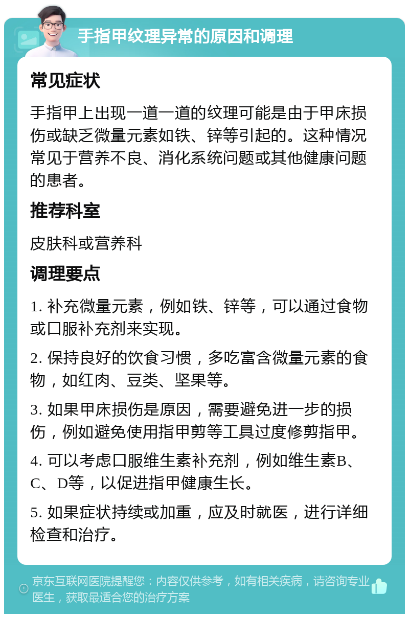 手指甲纹理异常的原因和调理 常见症状 手指甲上出现一道一道的纹理可能是由于甲床损伤或缺乏微量元素如铁、锌等引起的。这种情况常见于营养不良、消化系统问题或其他健康问题的患者。 推荐科室 皮肤科或营养科 调理要点 1. 补充微量元素，例如铁、锌等，可以通过食物或口服补充剂来实现。 2. 保持良好的饮食习惯，多吃富含微量元素的食物，如红肉、豆类、坚果等。 3. 如果甲床损伤是原因，需要避免进一步的损伤，例如避免使用指甲剪等工具过度修剪指甲。 4. 可以考虑口服维生素补充剂，例如维生素B、C、D等，以促进指甲健康生长。 5. 如果症状持续或加重，应及时就医，进行详细检查和治疗。